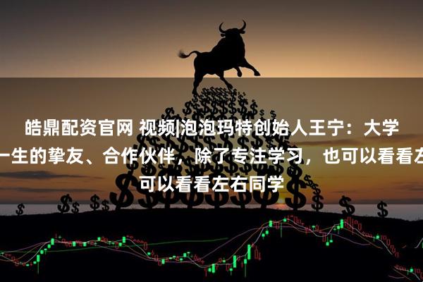 皓鼎配资官网 视频|泡泡玛特创始人王宁：大学收获了一生的挚友、合作伙伴，除了专注学习，也可以看看左右同学
